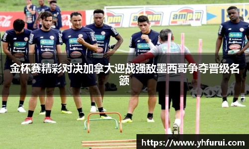 金杯赛精彩对决加拿大迎战强敌墨西哥争夺晋级名额