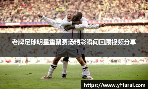 老牌足球明星重聚赛场精彩瞬间回顾视频分享